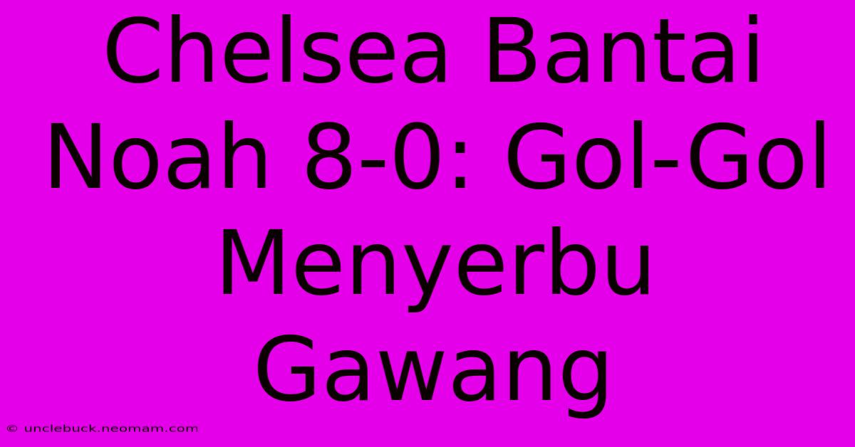 Chelsea Bantai Noah 8-0: Gol-Gol Menyerbu Gawang