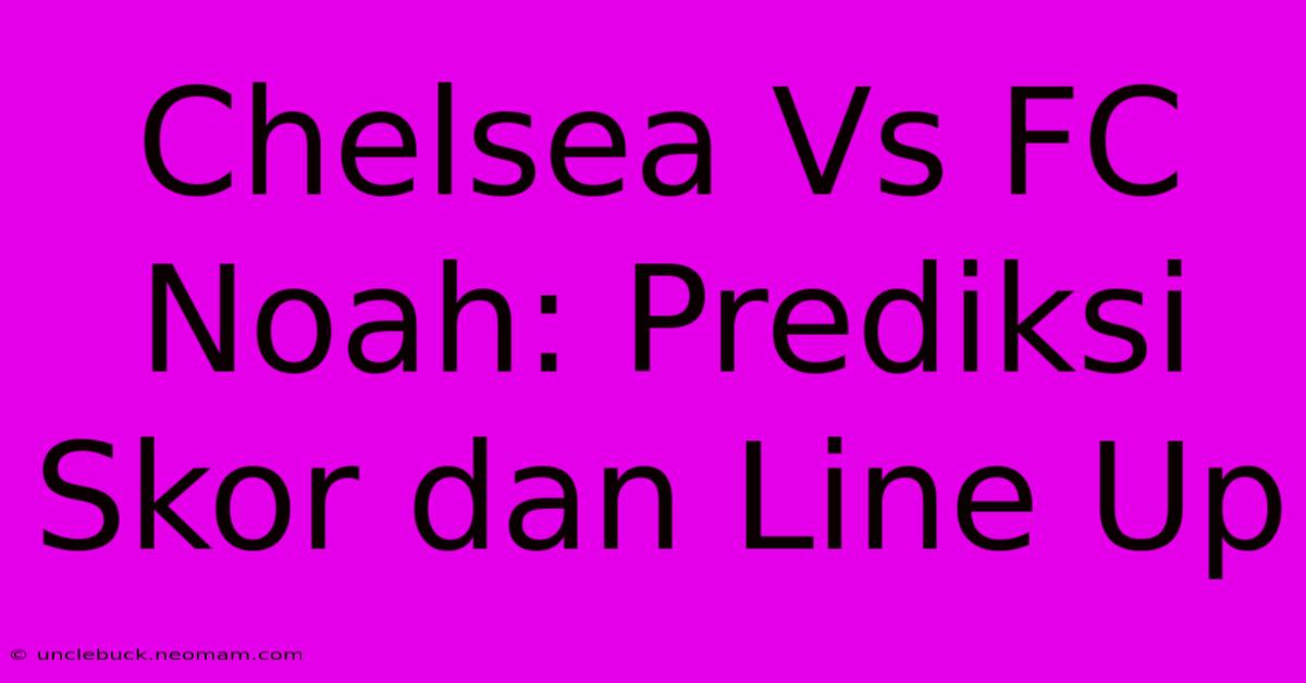 Chelsea Vs FC Noah: Prediksi Skor Dan Line Up