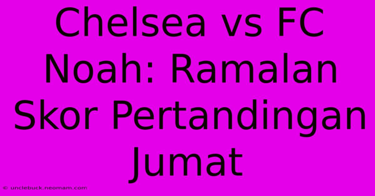 Chelsea Vs FC Noah: Ramalan Skor Pertandingan Jumat