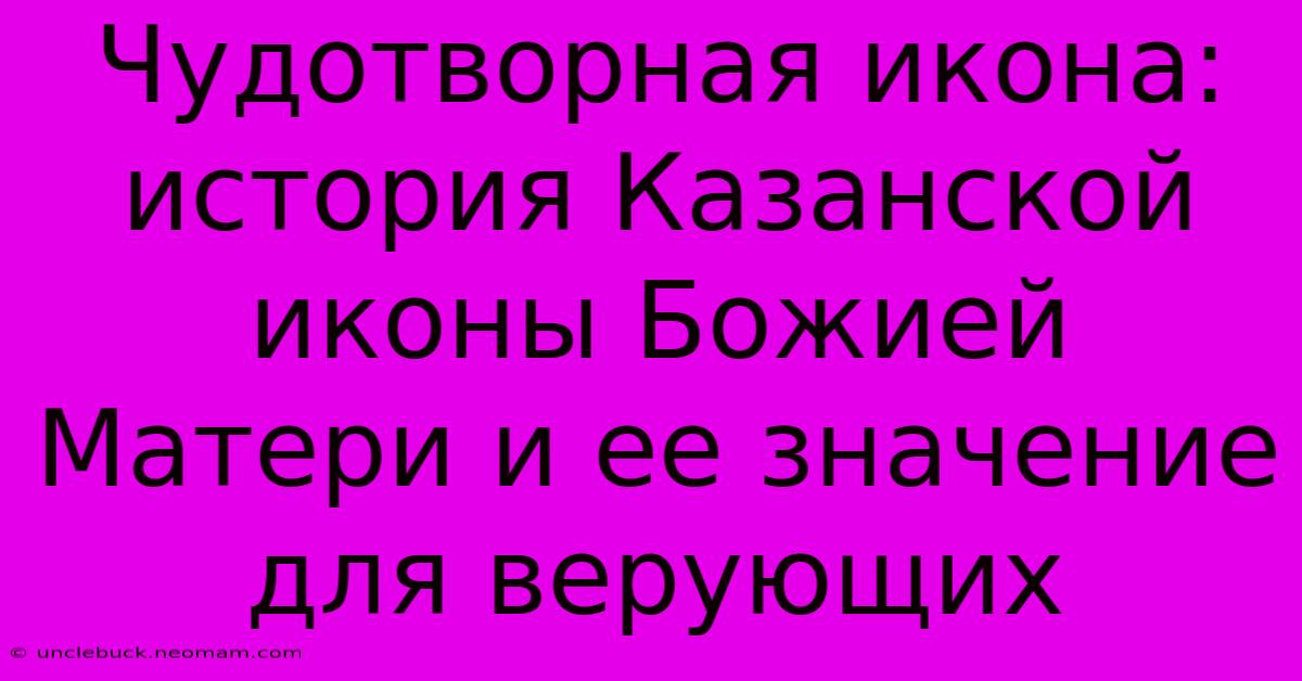 Чудотворная Икона: История Казанской Иконы Божией Матери И Ее Значение Для Верующих