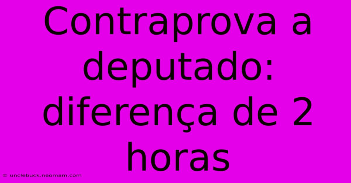 Contraprova A Deputado: Diferença De 2 Horas