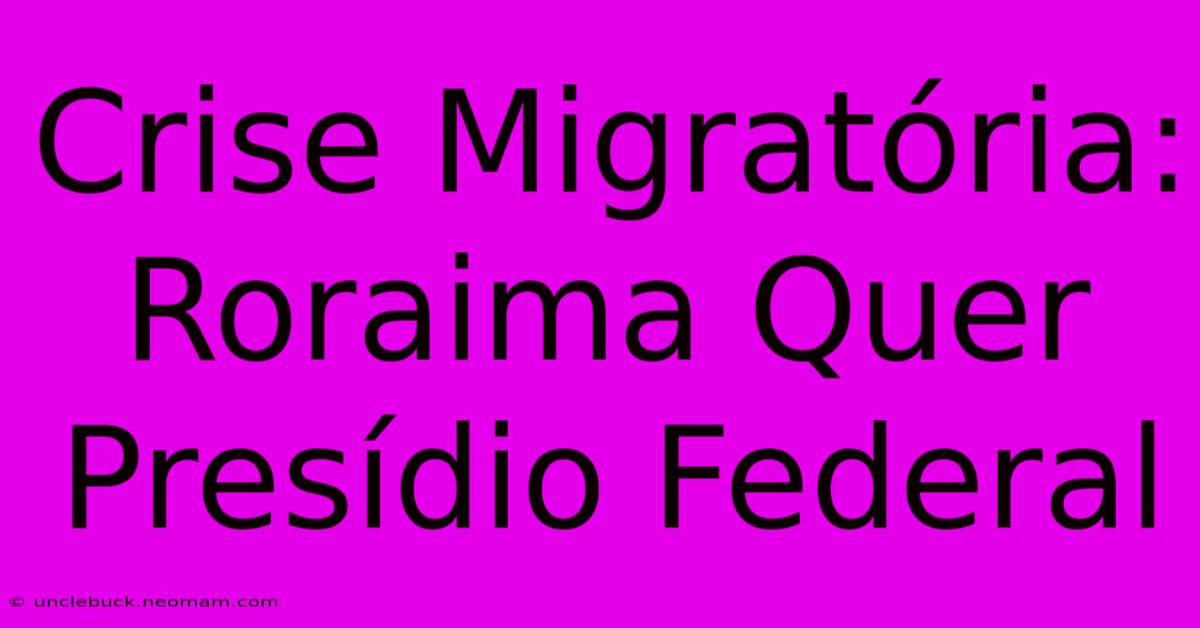 Crise Migratória: Roraima Quer Presídio Federal