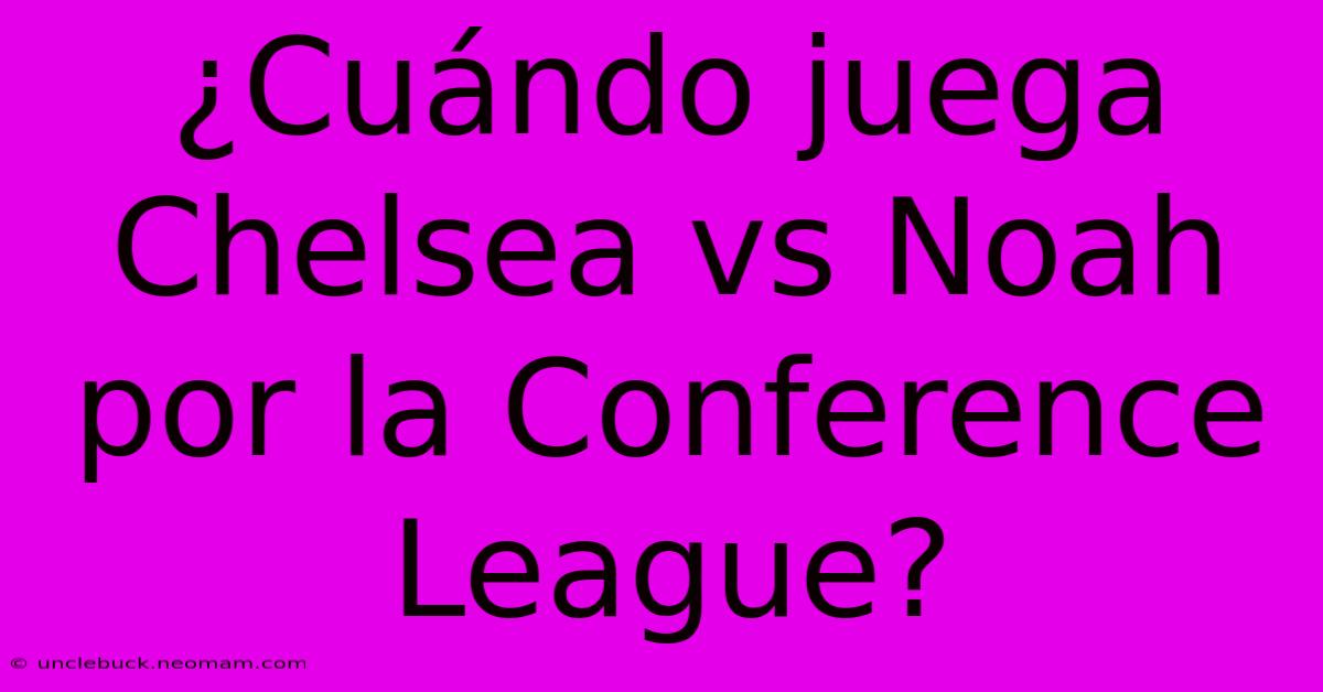 ¿Cuándo Juega Chelsea Vs Noah Por La Conference League?