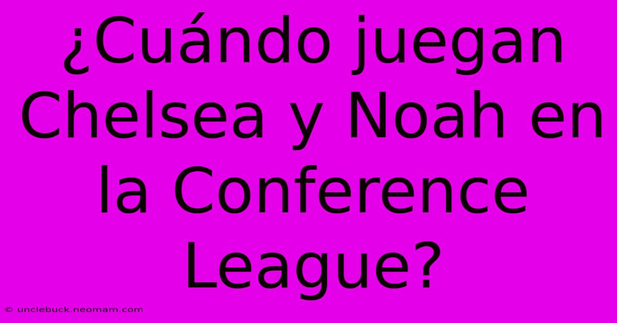 ¿Cuándo Juegan Chelsea Y Noah En La Conference League?