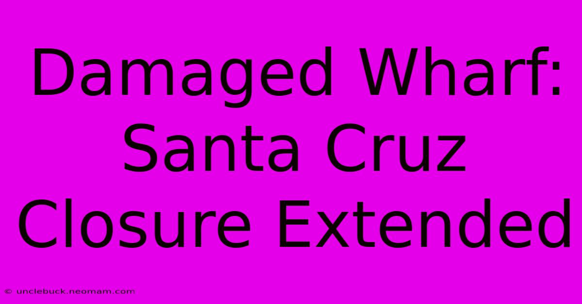 Damaged Wharf: Santa Cruz Closure Extended