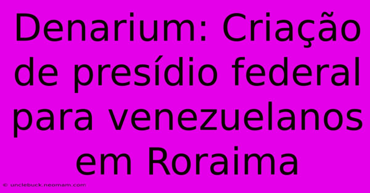 Denarium: Criação De Presídio Federal Para Venezuelanos Em Roraima