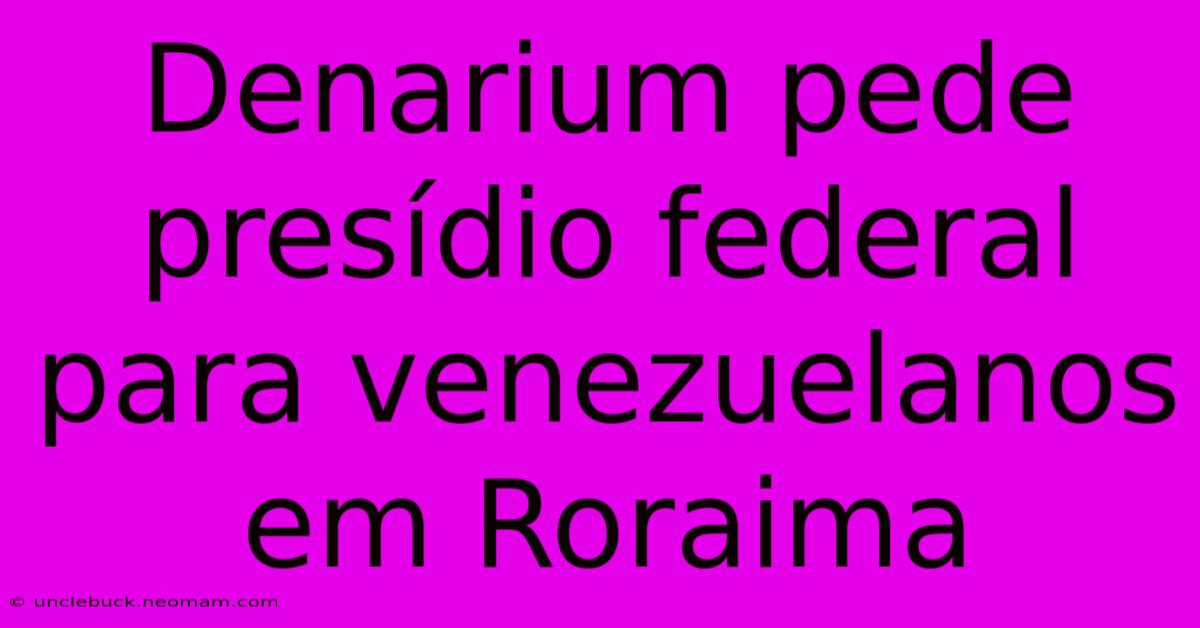 Denarium Pede Presídio Federal Para Venezuelanos Em Roraima