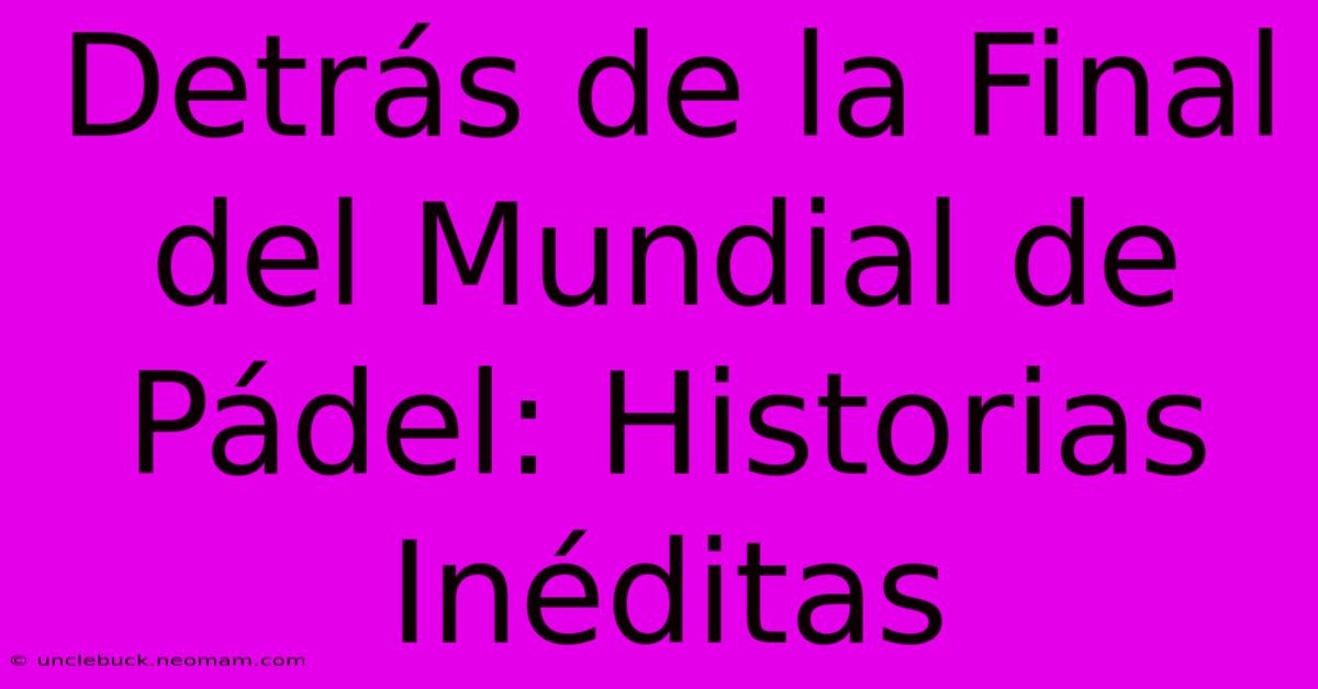 Detrás De La Final Del Mundial De Pádel: Historias Inéditas