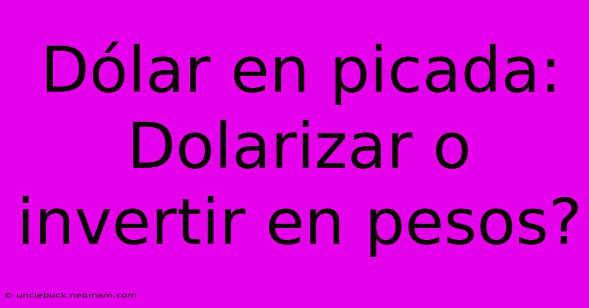 Dólar En Picada: Dolarizar O Invertir En Pesos?