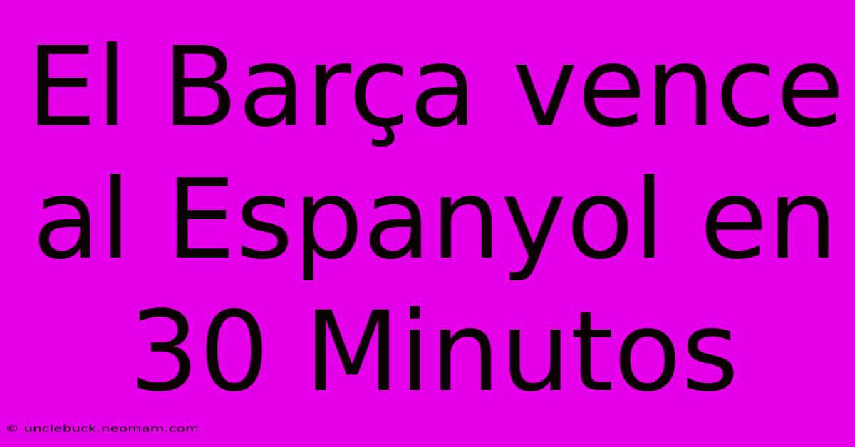 El Barça Vence Al Espanyol En 30 Minutos