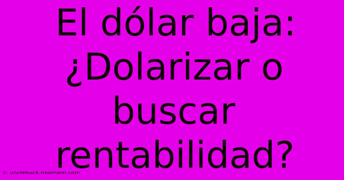 El Dólar Baja: ¿Dolarizar O Buscar Rentabilidad? 