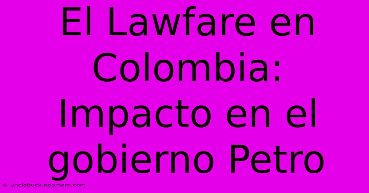 El Lawfare En Colombia: Impacto En El Gobierno Petro 