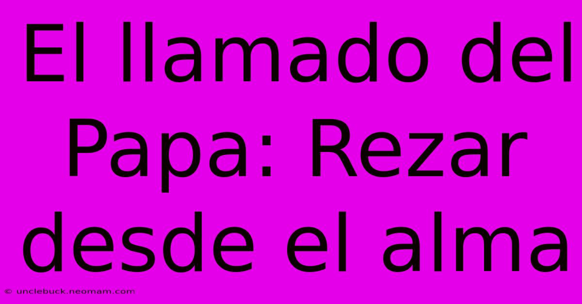 El Llamado Del Papa: Rezar Desde El Alma