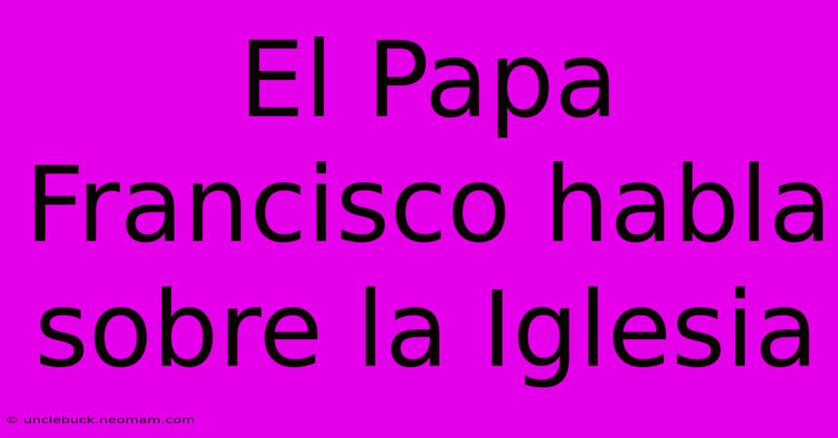 El Papa Francisco Habla Sobre La Iglesia