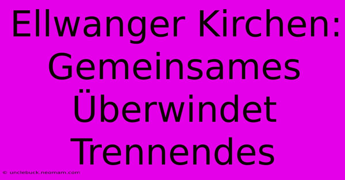 Ellwanger Kirchen: Gemeinsames Überwindet Trennendes 