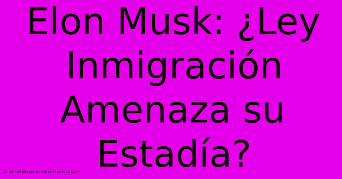 Elon Musk: ¿Ley Inmigración Amenaza Su Estadía? 