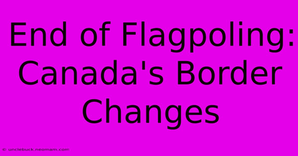 End Of Flagpoling: Canada's Border Changes