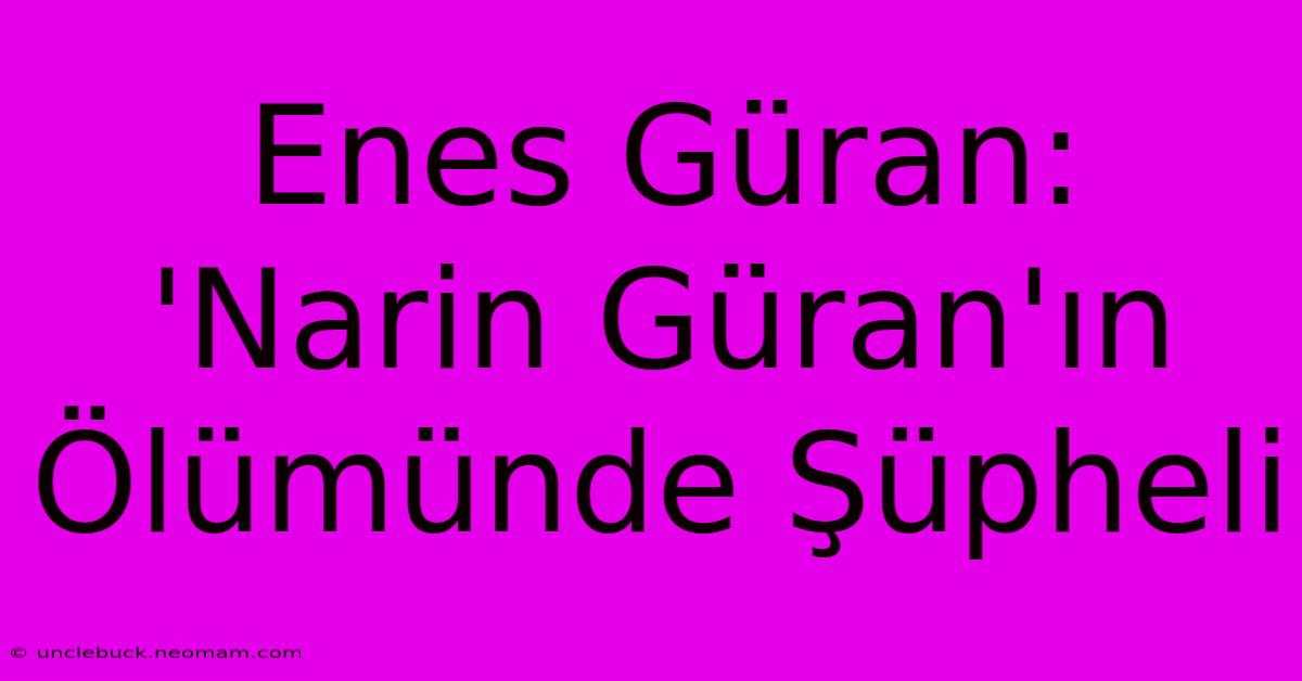 Enes Güran: 'Narin Güran'ın Ölümünde Şüpheli 