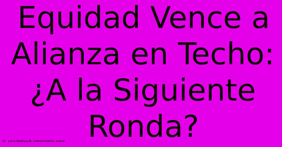 Equidad Vence A Alianza En Techo: ¿A La Siguiente Ronda?