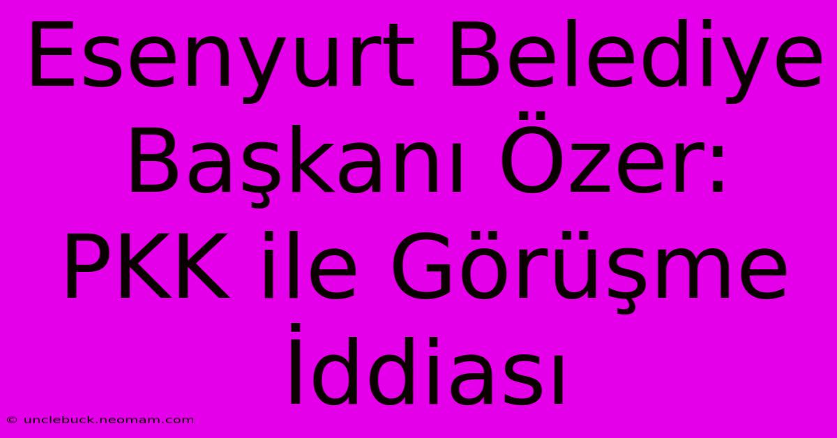 Esenyurt Belediye Başkanı Özer: PKK Ile Görüşme İddiası 