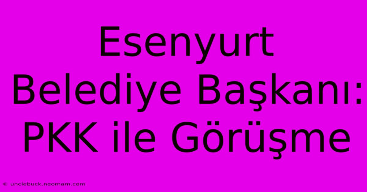 Esenyurt Belediye Başkanı: PKK Ile Görüşme