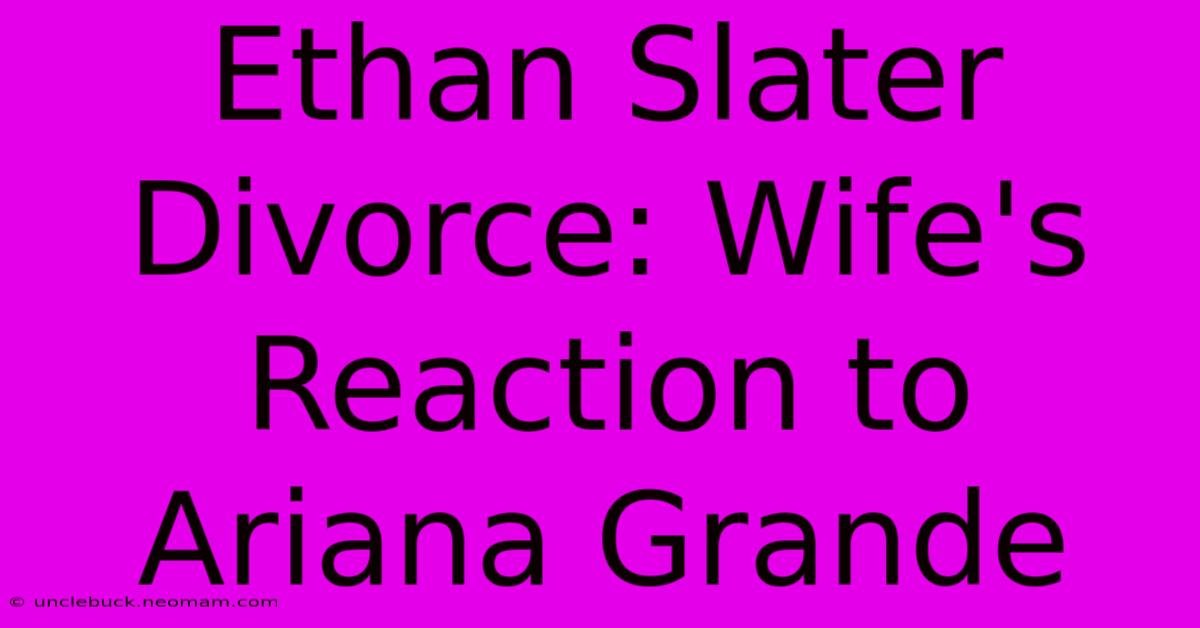 Ethan Slater Divorce: Wife's Reaction To Ariana Grande