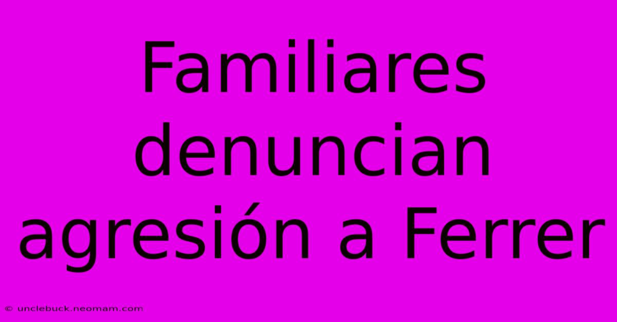 Familiares Denuncian Agresión A Ferrer