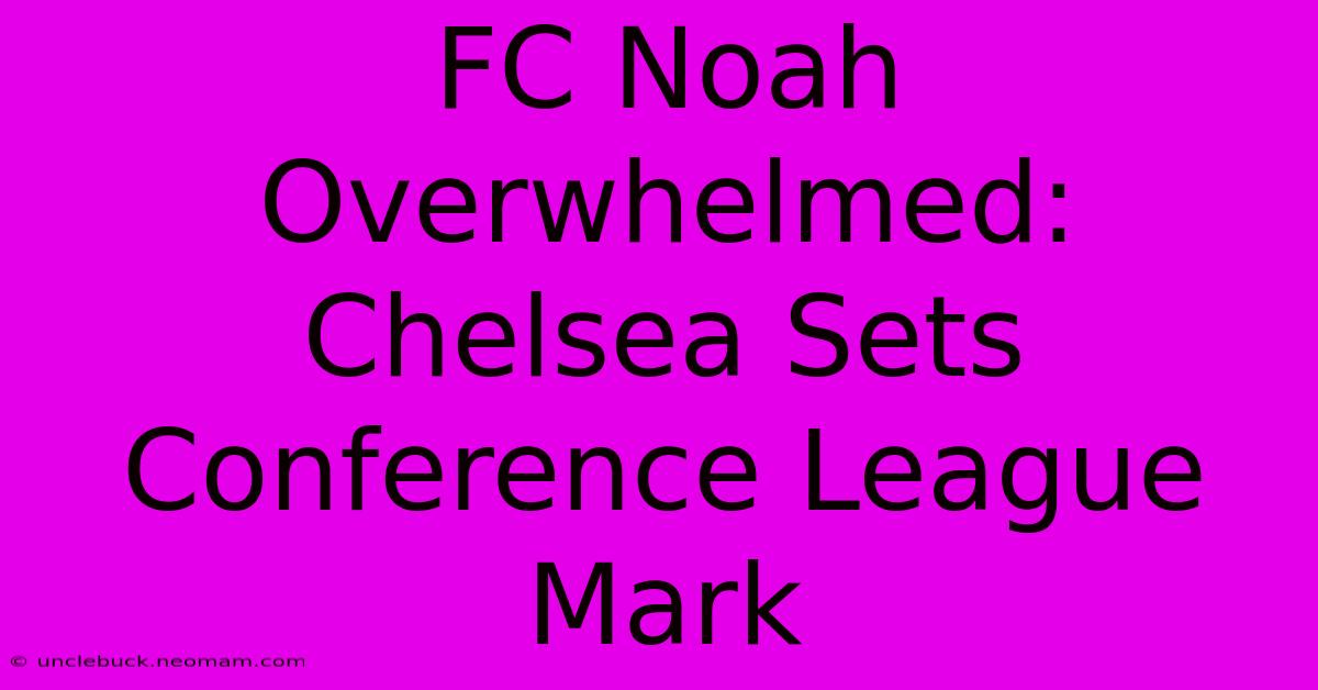 FC Noah Overwhelmed: Chelsea Sets Conference League Mark