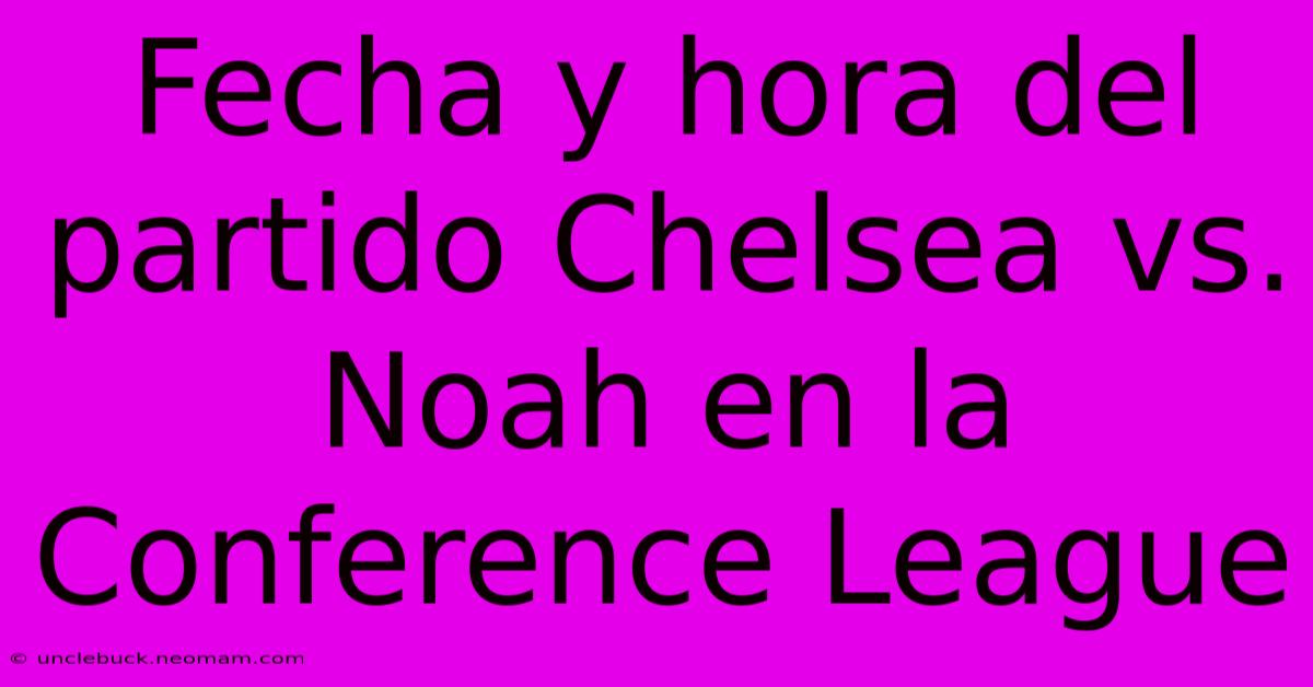 Fecha Y Hora Del Partido Chelsea Vs. Noah En La Conference League