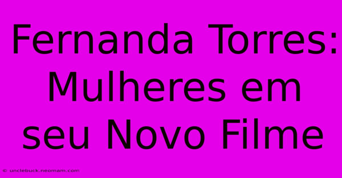 Fernanda Torres: Mulheres Em Seu Novo Filme