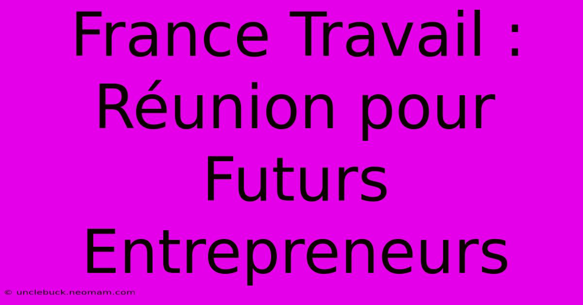 France Travail :  Réunion Pour Futurs Entrepreneurs