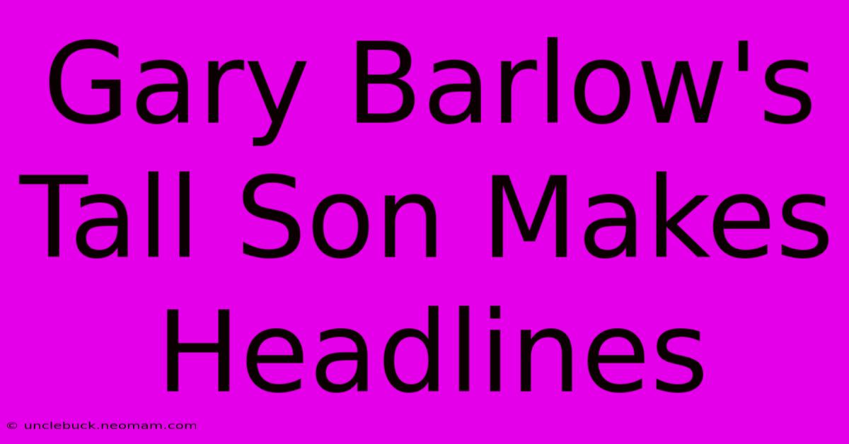 Gary Barlow's Tall Son Makes Headlines