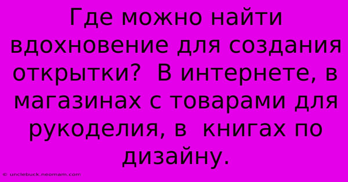 Где Можно Найти Вдохновение Для Создания Открытки?  В Интернете, В Магазинах С Товарами Для Рукоделия, В  Книгах По Дизайну.