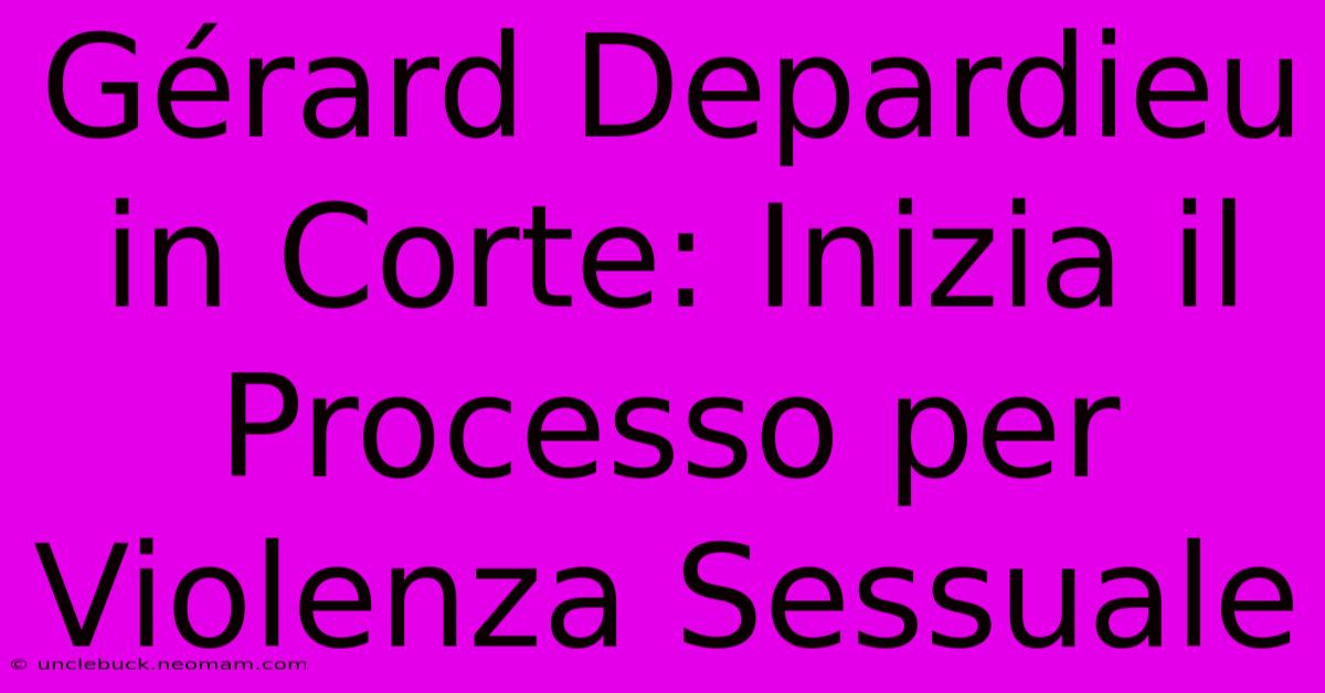 Gérard Depardieu In Corte: Inizia Il Processo Per Violenza Sessuale