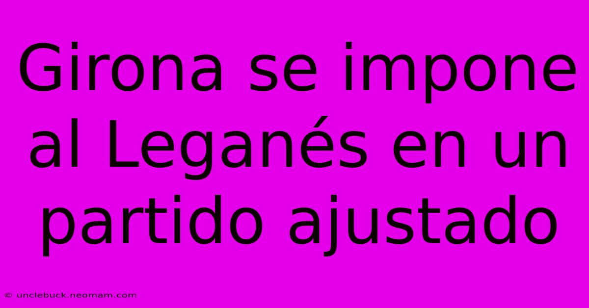 Girona Se Impone Al Leganés En Un Partido Ajustado 