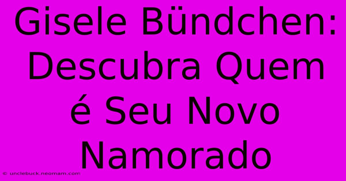 Gisele Bündchen: Descubra Quem É Seu Novo Namorado