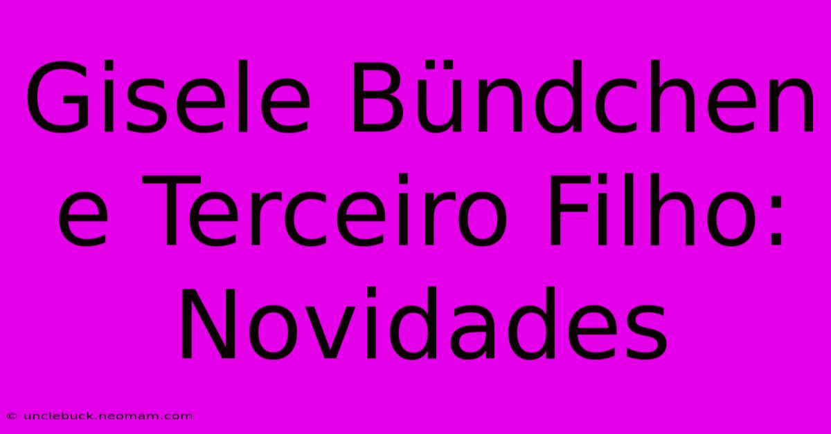 Gisele Bündchen E Terceiro Filho: Novidades