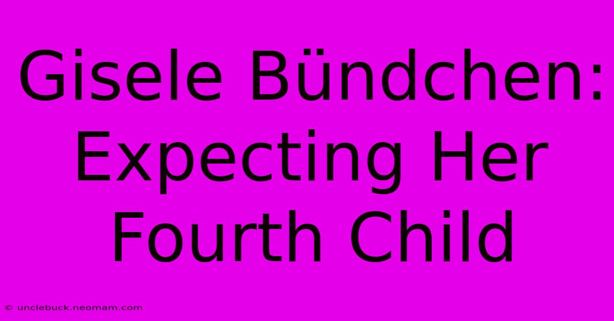 Gisele Bündchen: Expecting Her Fourth Child 