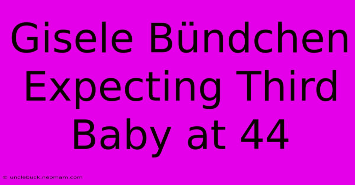 Gisele Bündchen Expecting Third Baby At 44