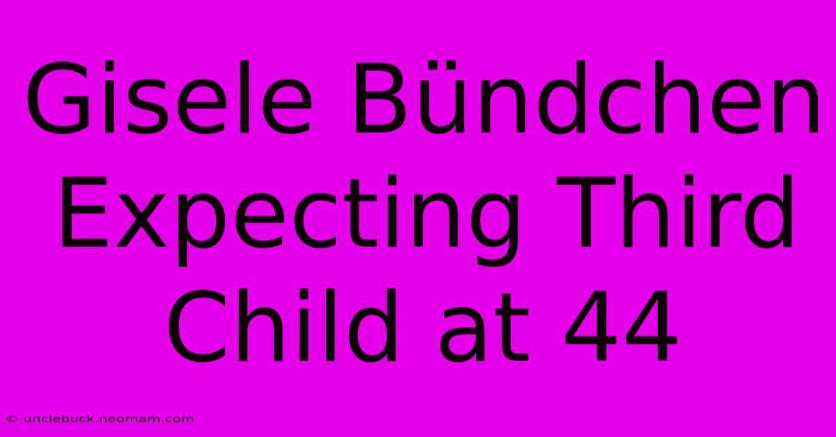 Gisele Bündchen Expecting Third Child At 44