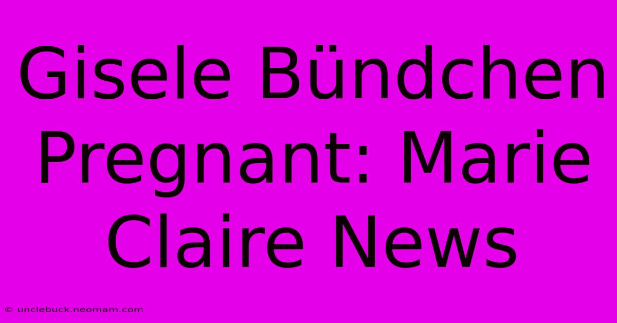 Gisele Bündchen Pregnant: Marie Claire News