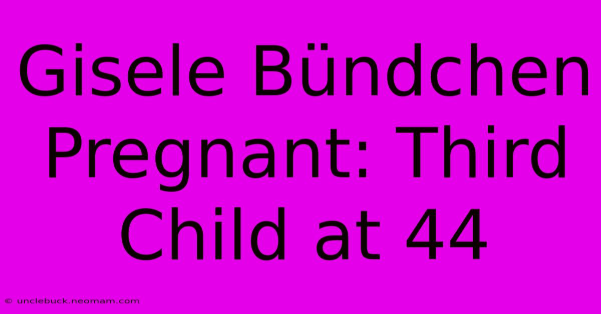 Gisele Bündchen Pregnant: Third Child At 44