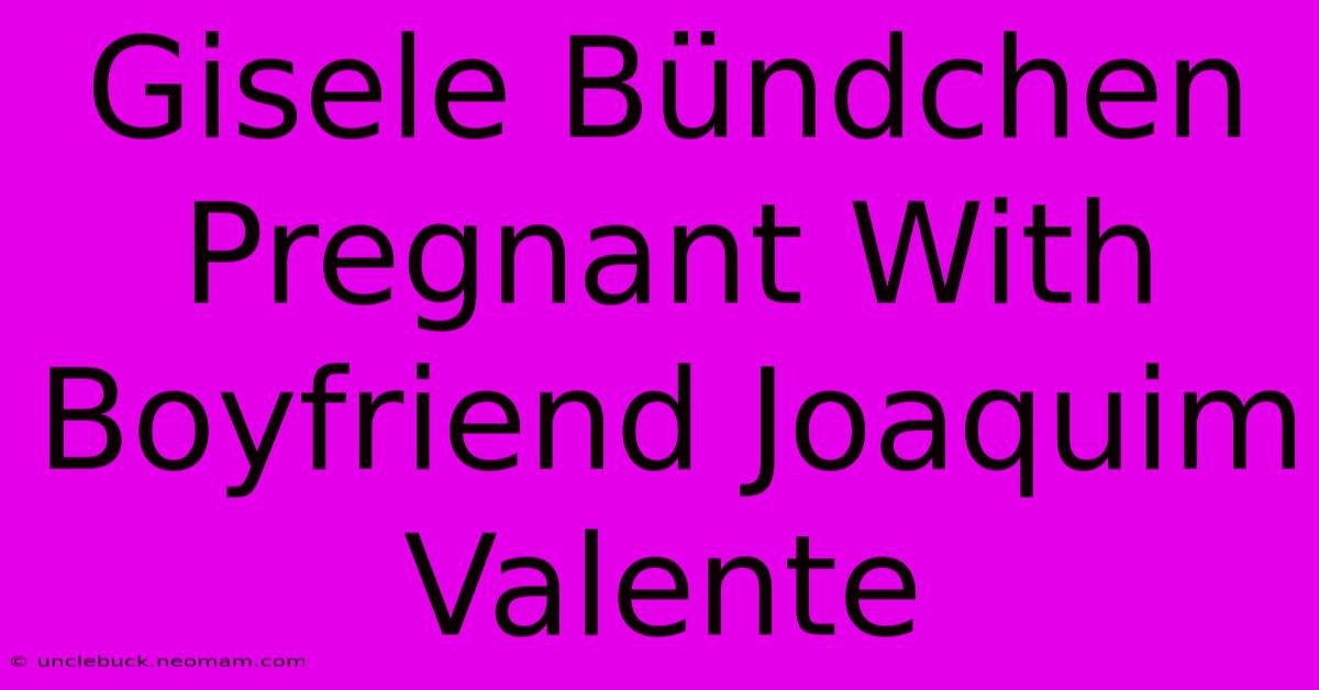 Gisele Bündchen Pregnant With Boyfriend Joaquim Valente