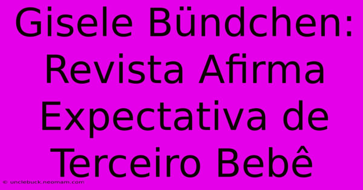 Gisele Bündchen: Revista Afirma Expectativa De Terceiro Bebê 