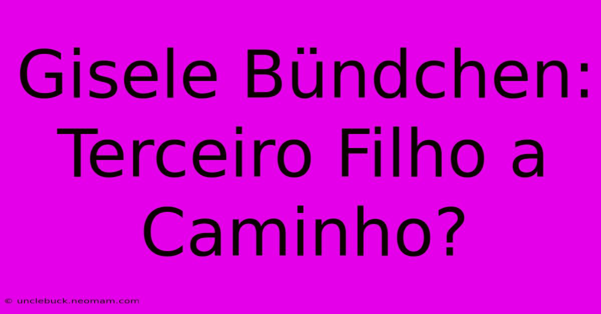 Gisele Bündchen: Terceiro Filho A Caminho?