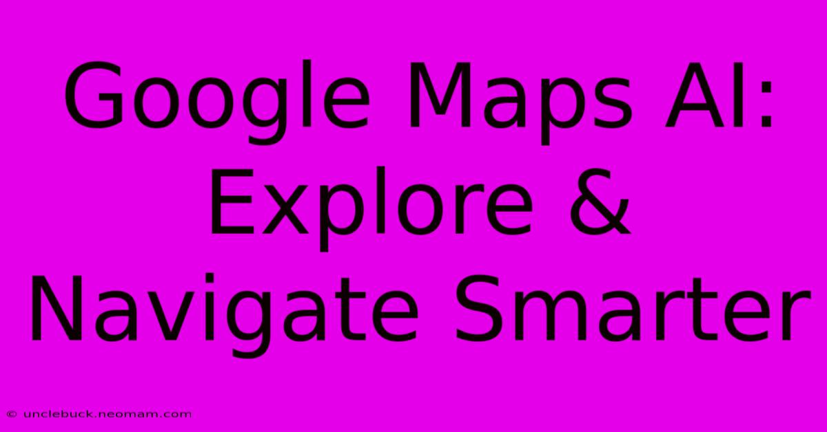 Google Maps AI: Explore & Navigate Smarter