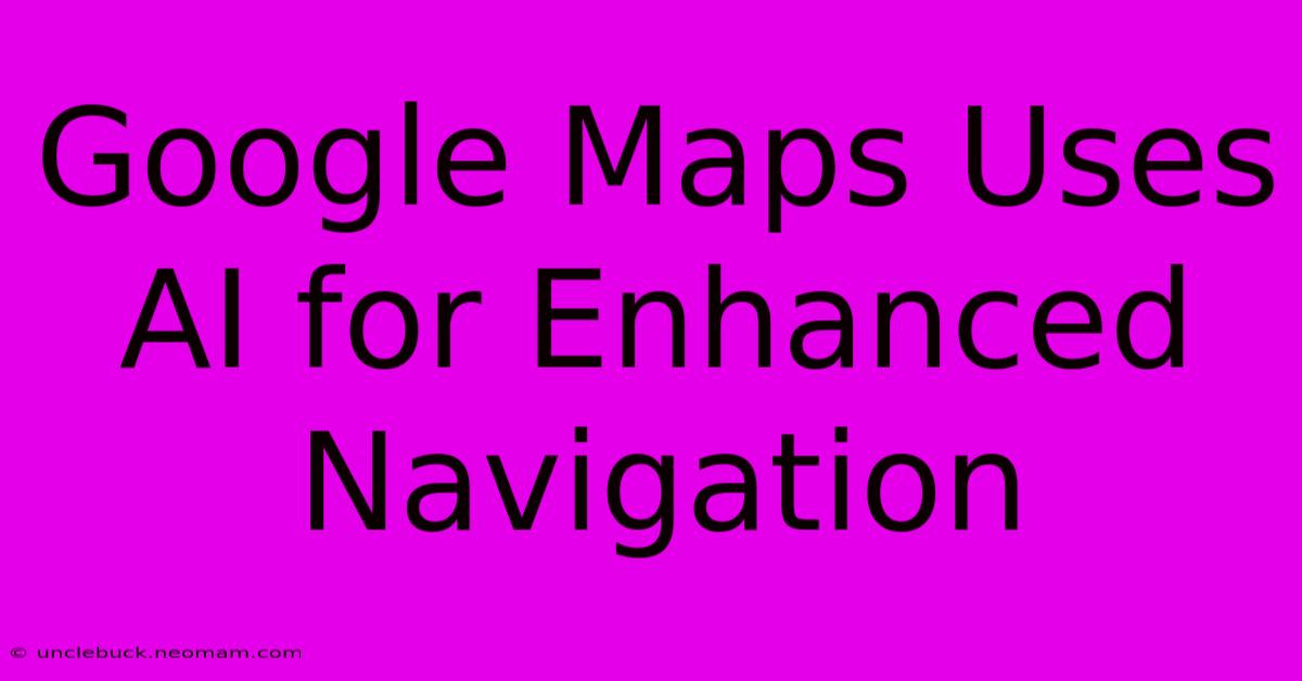 Google Maps Uses AI For Enhanced Navigation