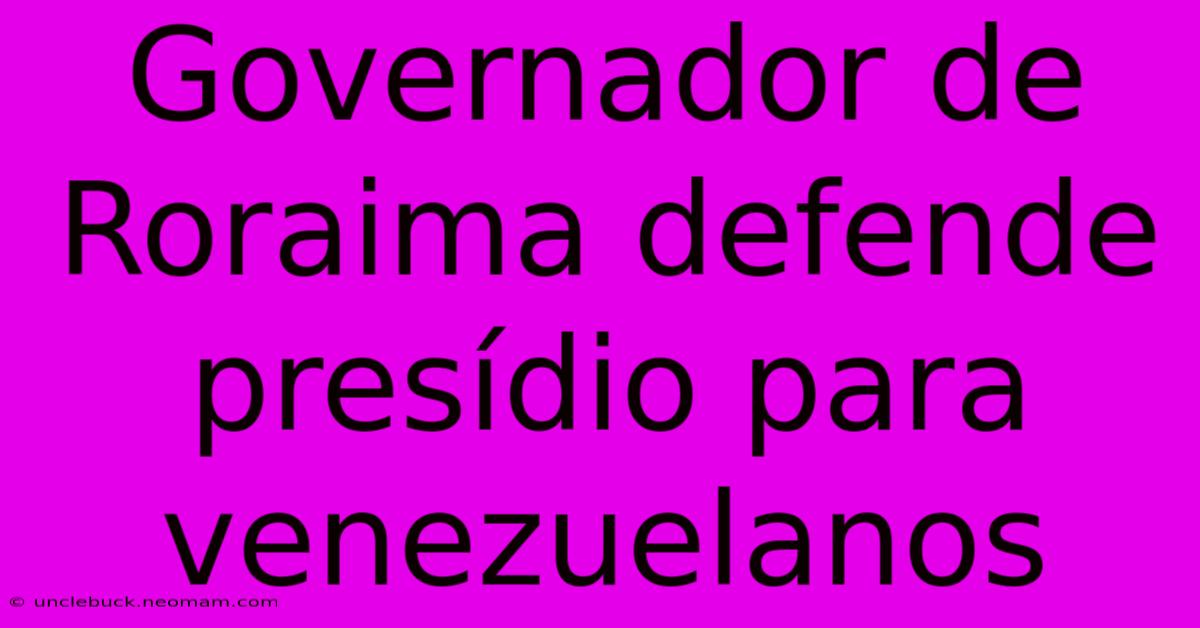 Governador De Roraima Defende Presídio Para Venezuelanos