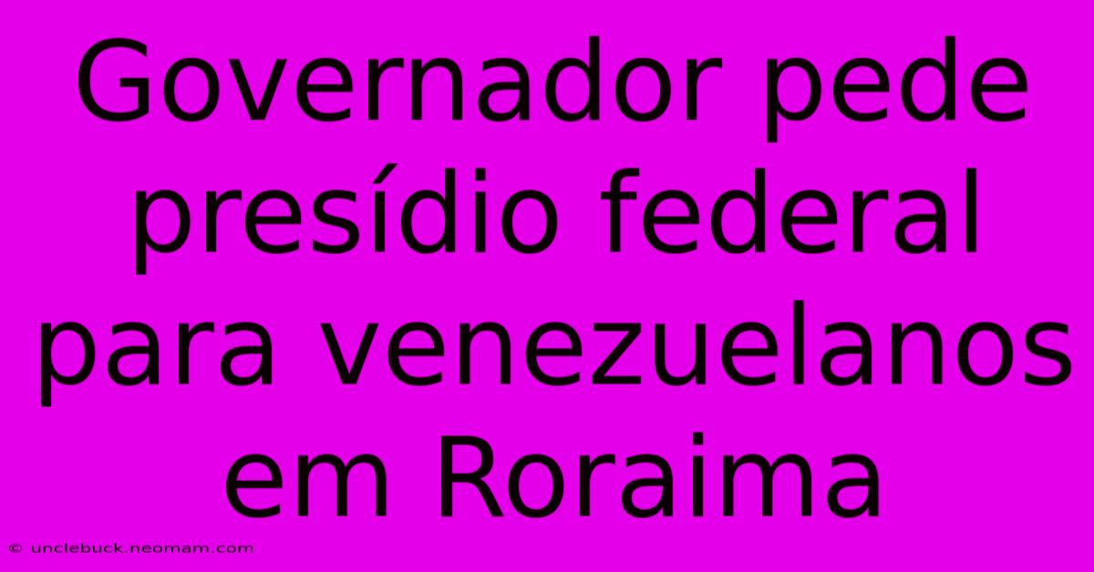 Governador Pede Presídio Federal Para Venezuelanos Em Roraima