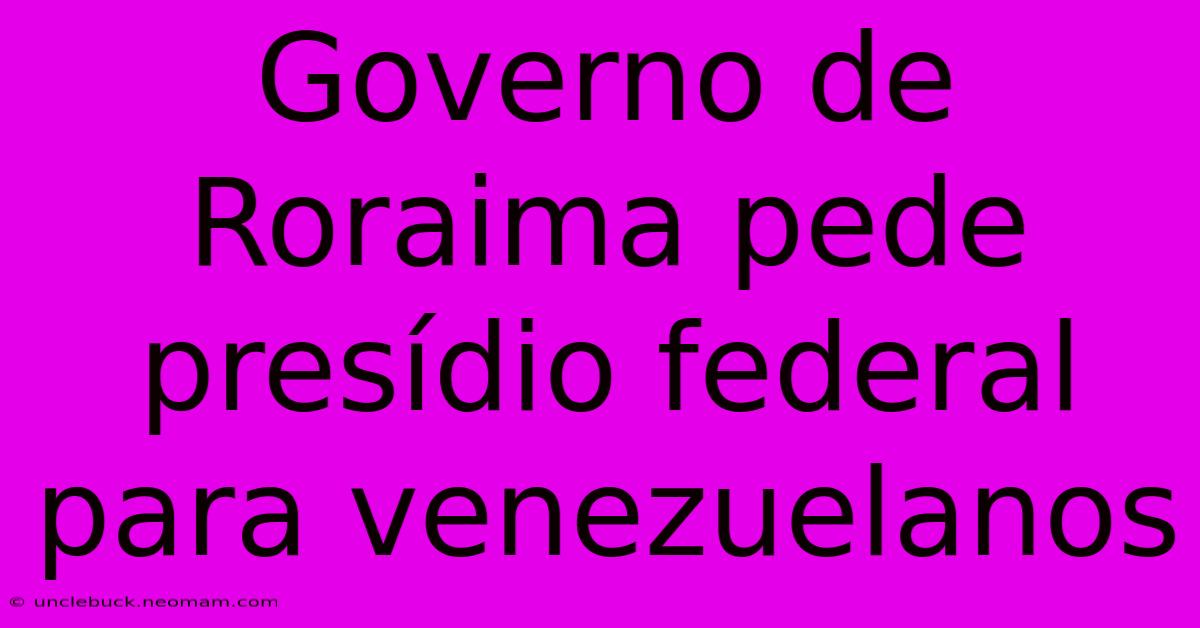 Governo De Roraima Pede Presídio Federal Para Venezuelanos 